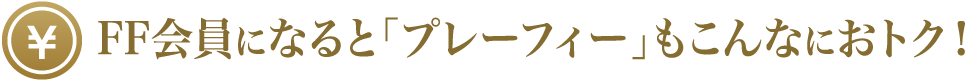 FF会員になると「プレーフィー」もこんなにおトク！